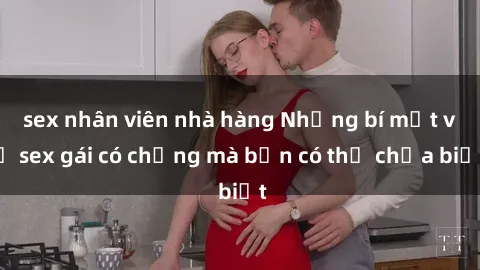 sex nhân viên nhà hàng Những bí mật về sex gái có chồng mà bạn có thể chưa biết