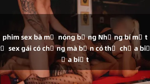 phim sex bà mẹ nóng bỏng Những bí mật về sex gái có chồng mà bạn có thể chưa biết