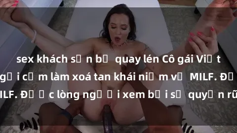 sex khách sạn bị quay lén Cô gái Việt Nam xinh đẹp và gợi cảm làm xoá tan khái niệm về MILF. Được lòng người xem bởi sự quyến rũ và dễ thương.