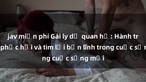 jav miễn phí Gái ly dị quan hệ: Hành trình tự phục hồi và tìm lại bản lĩnh trong cuộc sống mới