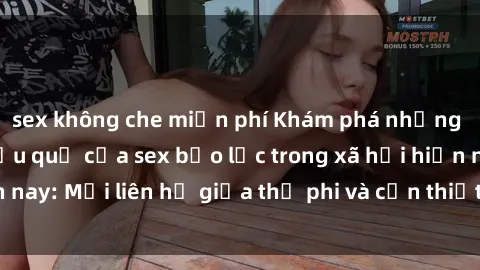 sex không che miễn phí Khám phá những nguyên nhân và hậu quả của sex bạo lực trong xã hội hiện nay: Mối liên hệ giữa thị phi và cần thiết phải ngăn chặn.