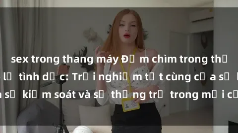 sex trong thang máy Đắm chìm trong thế giới phim sex nô lệ tình dục: Trải nghiệm tột cùng của sự kiểm soát và sự thống trị trong mỗi cảnh quay mãnh liệt