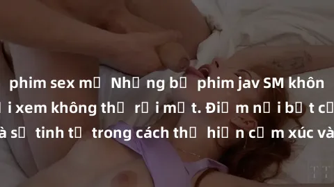 phim sex mỹ Những bộ phim jav SM không che khiến người xem không thể rời mắt. Điểm nổi bật của thể loại này là sự tinh tế trong cách thể hiện cảm xúc và sự hấp dẫn của những cảnh quay.