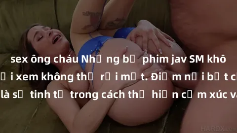 sex ông cháu Những bộ phim jav SM không che khiến người xem không thể rời mắt. Điểm nổi bật của thể loại này là sự tinh tế trong cách thể hiện cảm xúc và sự hấp dẫn của những cảnh quay.