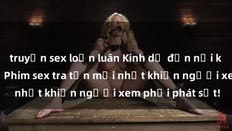 truyện sex loạn luân Kinh dị đến nỗi không thể tin nổi: Phim sex tra tấn mới nhất khiến người xem phải phát sốt!