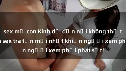 sex mẹ con Kinh dị đến nỗi không thể tin nổi: Phim sex tra tấn mới nhất khiến người xem phải phát sốt!