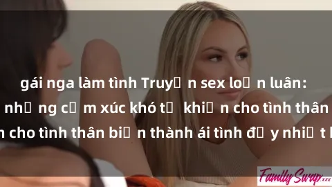 gái nga làm tình Truyện sex loạn luân: Bí mật gia đình và những cảm xúc khó tả khiến cho tình thân biến thành ái tình đầy nhiệt huyết