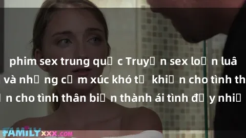 phim sex trung quốc Truyện sex loạn luân: Bí mật gia đình và những cảm xúc khó tả khiến cho tình thân biến thành ái tình đầy nhiệt huyết
