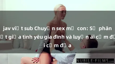 jav việt sub Chuyện sex mẹ con: Sự phân biệt giữa tình yêu gia đình và luyến ái cấm địa