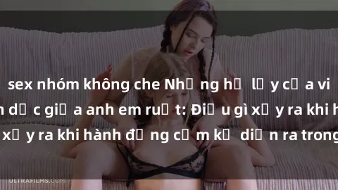 sex nhóm không che Những hệ lụy của việc có quan hệ tình dục giữa anh em ruột: Điều gì xảy ra khi hành động cấm kỵ diễn ra trong gia đình?