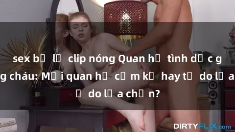 sex bị lộ clip nóng Quan hệ tình dục giữa ông cháu: Mối quan hệ cấm kỵ hay tự do lựa chọn?