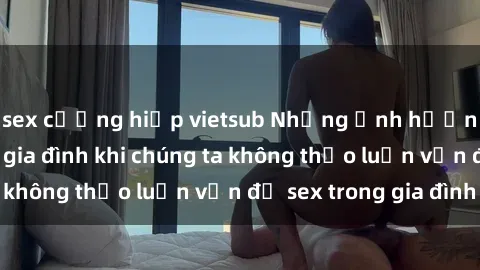 sex cưỡng hiếp vietsub Những ảnh hưởng đến tình cảm gia đình khi chúng ta không thảo luận vấn đề sex trong gia đình