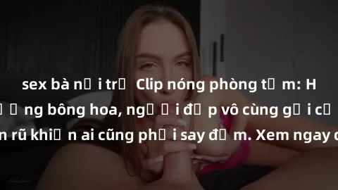 sex bà nội trợ Clip nóng phòng tắm: Hít thở nồng nàn hương bông hoa, người đẹp vô cùng gợi cảm và quyến rũ khiến ai cũng phải say đắm. Xem ngay để trải nghiệm điều đặc biệt!