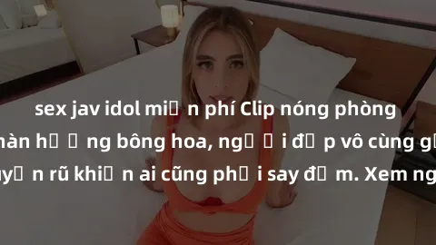 sex jav idol miễn phí Clip nóng phòng tắm: Hít thở nồng nàn hương bông hoa, người đẹp vô cùng gợi cảm và quyến rũ khiến ai cũng phải say đắm. Xem ngay để trải nghiệm điều đặc biệt!
