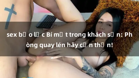 sex bạo lực Bí mật trong khách sạn: Phòng quay lén hãy cẩn thận!