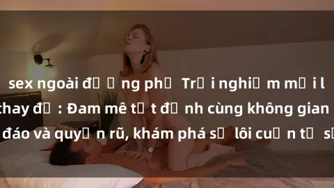 sex ngoài đường phố Trải nghiệm mới lạ với sex phòng thay đồ: Đam mê tột đỉnh cùng không gian kín đáo và quyến rũ, khám phá sự lôi cuốn từ sự hấp dẫn của nơi này.