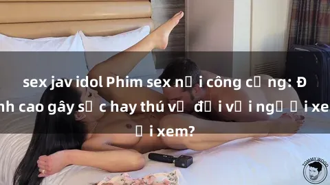 sex jav idol Phim sex nơi công cộng: Đỉnh cao gây sốc hay thú vị đối với người xem?