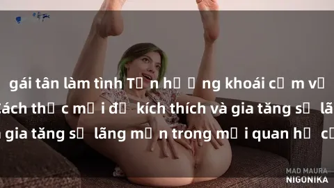 gái tân làm tình Tận hưởng khoái cảm với sex ngoài trời: Cách thức mới để kích thích và gia tăng sự lãng mạn trong mối quan hệ của bạn!