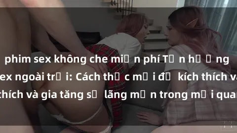 phim sex không che miễn phí Tận hưởng khoái cảm với sex ngoài trời: Cách thức mới để kích thích và gia tăng sự lãng mạn trong mối quan hệ của bạn!