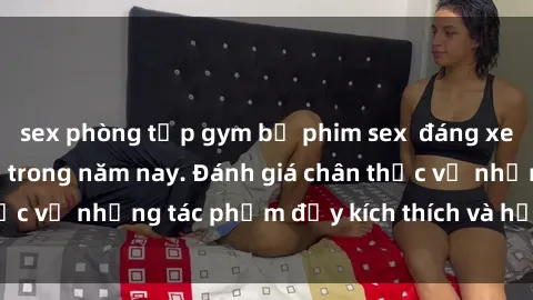 sex phòng tập gym bộ phim sex  đáng xem không thể bỏ lỡ trong năm nay. Đánh giá chân thực về những tác phẩm đầy kích thích và hấp dẫn này.