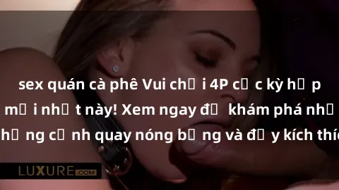 sex quán cà phê Vui chơi 4P cực kỳ hấp dẫn trong phim sex mới nhất này! Xem ngay để khám phá những cảnh quay nóng bỏng và đầy kích thích của bộ phim này!