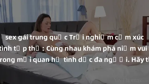 sex gái trung quốc Trải nghiệm cảm xúc mới mẻ với làm tình tập thể: Cùng nhau khám phá niềm vui và sự mãnh liệt trong mối quan hệ tình dục đa người. Hãy thử ngay để biết cảm giác thú vị này!