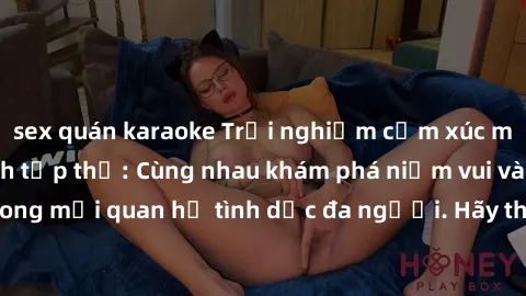 sex quán karaoke Trải nghiệm cảm xúc mới mẻ với làm tình tập thể: Cùng nhau khám phá niềm vui và sự mãnh liệt trong mối quan hệ tình dục đa người. Hãy thử ngay để biết cảm giác thú vị này!