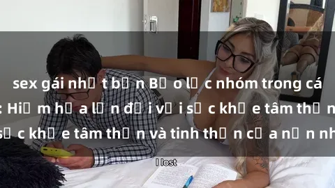 sex gái nhật bản Bạo lực nhóm trong các hành vi tình dục: Hiểm họa lớn đối với sức khỏe tâm thần và tinh thần của nạn nhân.