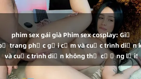 phim sex gái già Phim sex cosplay: Giấc mơ  cùng những bộ trang phục gợi cảm và cuộc trình diễn không thể cưỡng lại!