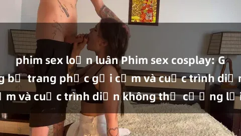 phim sex loạn luân Phim sex cosplay: Giấc mơ  cùng những bộ trang phục gợi cảm và cuộc trình diễn không thể cưỡng lại!