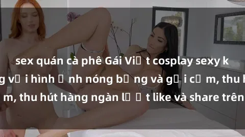 sex quán cà phê Gái Việt cosplay sexy khiến fan phát cuồng với hình ảnh nóng bỏng và gợi cảm, thu hút hàng ngàn lượt like và share trên mạng xã hội.