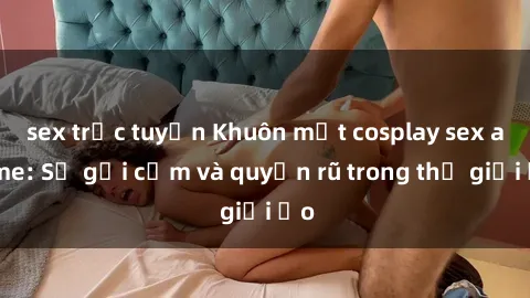 sex trực tuyến Khuôn mặt cosplay sex anime: Sự gợi cảm và quyến rũ trong thế giới ảo