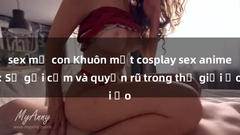 sex mẹ con Khuôn mặt cosplay sex anime: Sự gợi cảm và quyến rũ trong thế giới ảo