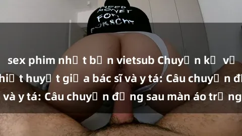 sex phim nhật bản vietsub Chuyện kể về cuộc tình đầy nhiệt huyết giữa bác sĩ và y tá: Câu chuyện đằng sau màn áo trắng