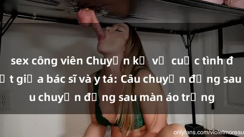 sex công viên Chuyện kể về cuộc tình đầy nhiệt huyết giữa bác sĩ và y tá: Câu chuyện đằng sau màn áo trắng