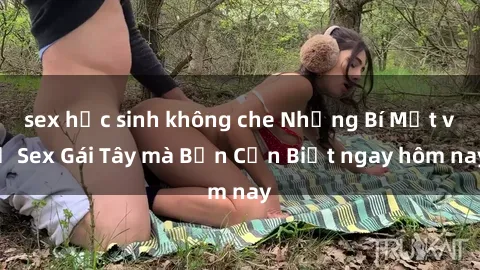 sex học sinh không che Những Bí Mật về Sex Gái Tây mà Bạn Cần Biết ngay hôm nay