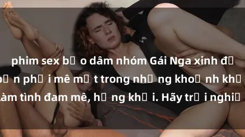 phim sex bạo dâm nhóm Gái Nga xinh đẹp, tài năng khiến bạn phải mê mệt trong những khoảnh khắc làm tình đam mê, hứng khởi. Hãy trải nghiệm cùng họ ngay hôm nay!