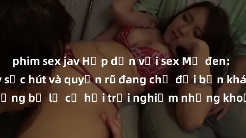 phim sex jav Hấp dẫn với sex Mỹ đen: Những bí mật đầy sức hút và quyến rũ đang chờ đợi bạn khám phá! Đừng bỏ lỡ cơ hội trải nghiệm những khoảnh khắc mãnh liệt và đam mê!