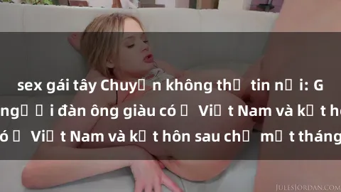sex gái tây Chuyện không thể tin nổi: Gái Tây quan hệ với người đàn ông giàu có ở Việt Nam và kết hôn sau chỉ một tháng
