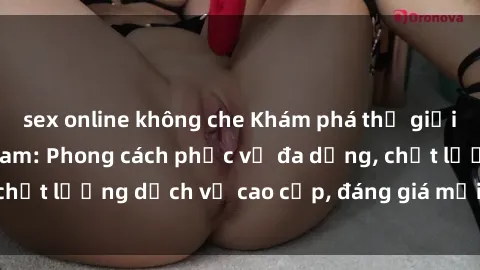 sex online không che Khám phá thế giới của gái gọi Việt Nam: Phong cách phục vụ đa dạng, chất lượng dịch vụ cao cấp, đáng giá mọi khoản chi phí