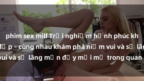 phim sex milf Trải nghiệm hạnh phúc khi làm tình với gái đẹp – cùng nhau khám phá niềm vui và sự lãng mạn đầy mới mẻ trong quan hệ của bạn.