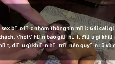sex bạo lực nhóm Thông tin mới: Gái call girl Việt Nam đắt khách, 'hot' hơn bao giờ hết, điều gì khiến họ trở nên quyến rũ và đáng chú ý?