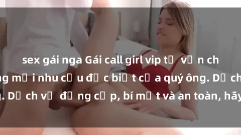 sex gái nga Gái call girl vip tư vấn chuyên nghiệp, đáp ứng mọi nhu cầu đặc biệt của quý ông. Dịch vụ đẳng cấp, bí mật và an toàn, hãy tìm hiểu ngay!