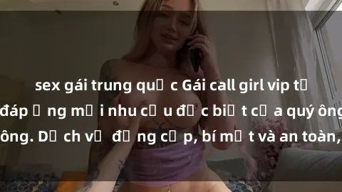 sex gái trung quốc Gái call girl vip tư vấn chuyên nghiệp, đáp ứng mọi nhu cầu đặc biệt của quý ông. Dịch vụ đẳng cấp, bí mật và an toàn, hãy tìm hiểu ngay!