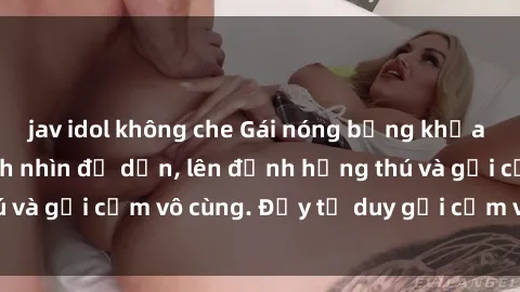 jav idol không che Gái nóng bỏng khỏa thân khiến mọi ánh nhìn đổ dồn, lên đỉnh hứng thú và gợi cảm vô cùng. Đầy tư duy gợi cảm và quyến rũ.