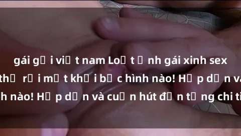 gái gọi việt nam Loạt ảnh gái xinh sex nóng bỏng, không thể rời mắt khỏi bức hình nào! Hấp dẫn và cuốn hút đến từng chi tiết.