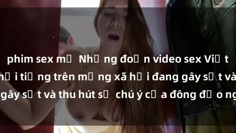 phim sex mỹ Những đoạn video sex Việt Nam không che nổi tiếng trên mạng xã hội đang gây sốt và thu hút sự chú ý của đông đảo người xem.