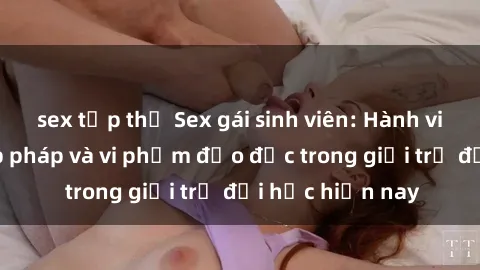 sex tập thể Sex gái sinh viên: Hành vi gấu không hợp pháp và vi phạm đạo đức trong giới trẻ đại học hiện nay