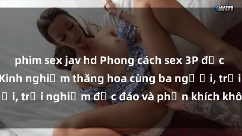 phim sex jav hd Phong cách sex 3P độc đáo tại Việt Nam: Kinh nghiệm thăng hoa cùng ba người, trải nghiệm độc đáo và phấn khích không thể bỏ lỡ!