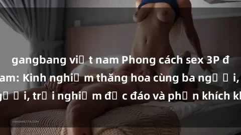 gangbang việt nam Phong cách sex 3P độc đáo tại Việt Nam: Kinh nghiệm thăng hoa cùng ba người, trải nghiệm độc đáo và phấn khích không thể bỏ lỡ!